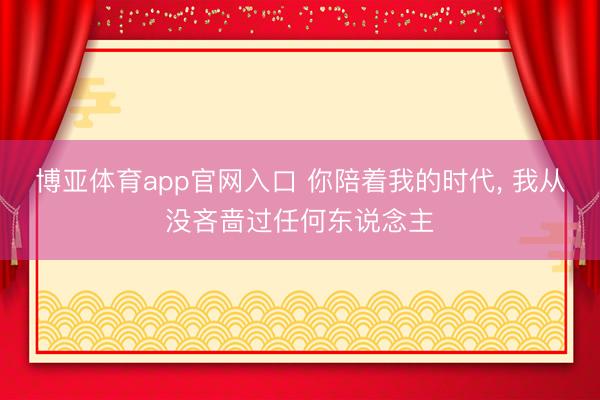 博亚体育app官网入口 你陪着我的时代， 我从没吝啬过任何东说念主