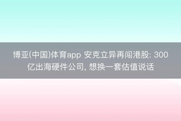 博亚(中国)体育app 安克立异再闯港股: 300亿出海硬件公司， 想换一套估值说话