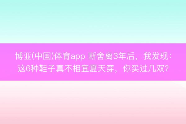 博亚(中国)体育app 断舍离3年后，我发现：这6种鞋子真不相宜夏天穿，你买过几双？
