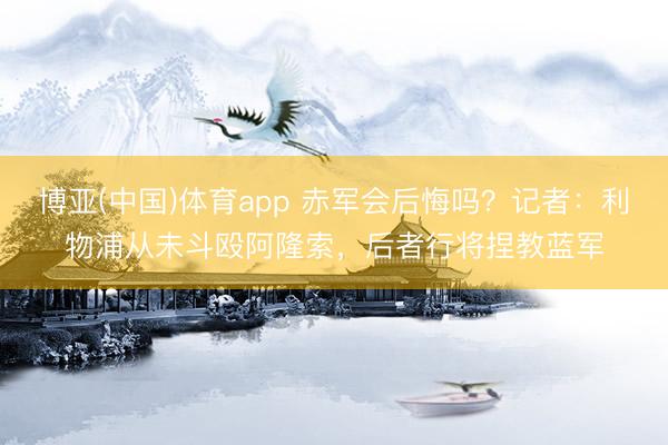 博亚(中国)体育app 赤军会后悔吗？记者：利物浦从未斗殴阿隆索，后者行将捏教蓝军