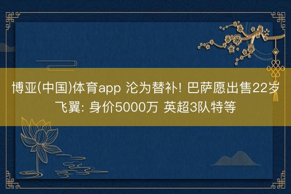 博亚(中国)体育app 沦为替补! 巴萨愿出售22岁飞翼: 身价5000万 英超3队特等