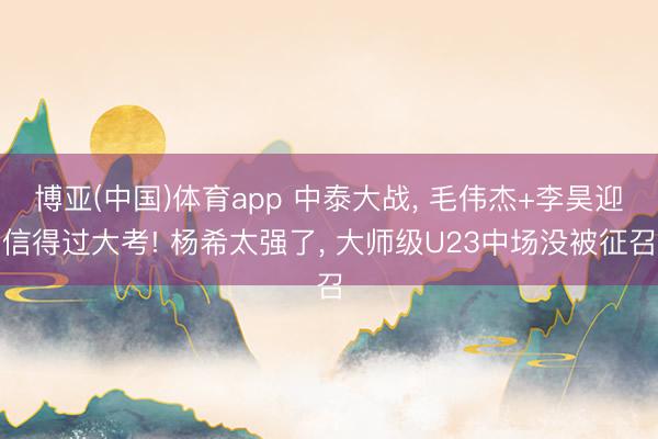 博亚(中国)体育app 中泰大战， 毛伟杰+李昊迎信得过大考! 杨希太强了， 大师级U23中场没被征召