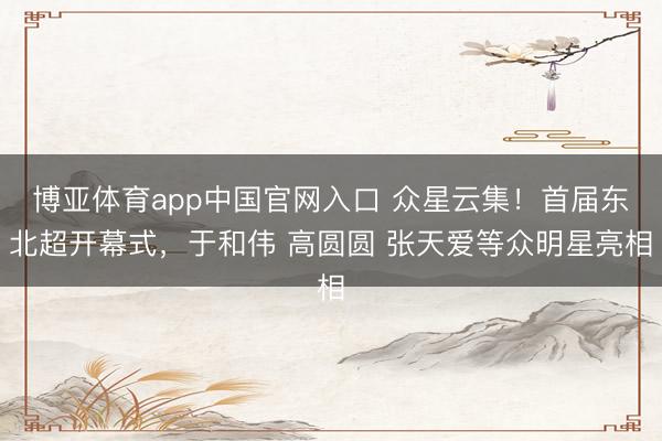 博亚体育app中国官网入口 众星云集！首届东北超开幕式，于和伟 高圆圆 张天爱等众明星亮相