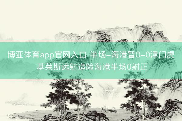 博亚体育app官网入口 半场-海港暂0-0津门虎 基莱斯远射造险海港半场0射正