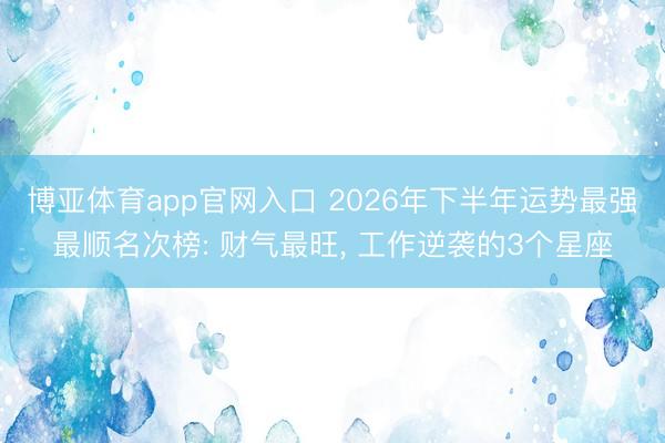 博亚体育app官网入口 2026年下半年运势最强最顺名次榜: 财气最旺， 工作逆袭的3个星座