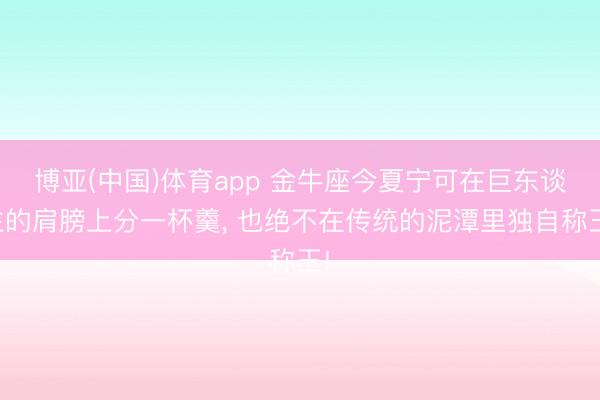 博亚(中国)体育app 金牛座今夏宁可在巨东谈主的肩膀上分一杯羹, 也绝不在传统的泥潭里独自称王!