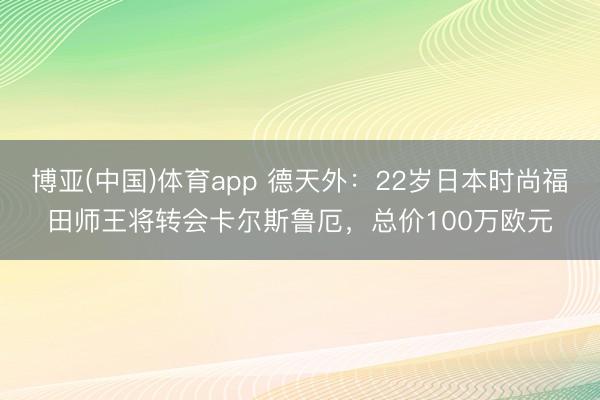 博亚(中国)体育app 德天外：22岁日本时尚福田师王将转会卡尔斯鲁厄，总价100万欧元
