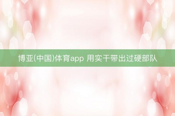 博亚(中国)体育app 用实干带出过硬部队