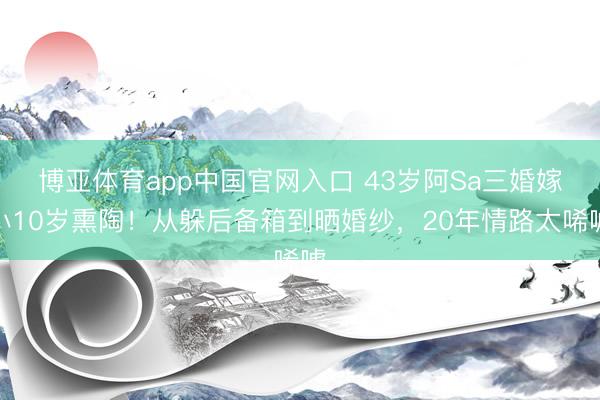 博亚体育app中国官网入口 43岁阿Sa三婚嫁小10岁熏陶！从躲后备箱到晒婚纱，20年情路太唏嘘