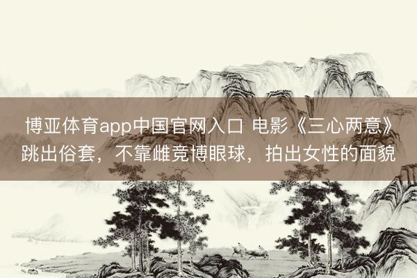 博亚体育app中国官网入口 电影《三心两意》跳出俗套,不靠雌竞博眼球,拍出女性的面貌
