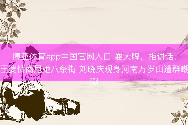 博亚体育app中国官网入口 耍大牌，拒讲话，王婆情商甩她八条街 刘晓庆现身河南万岁山遭群嘲