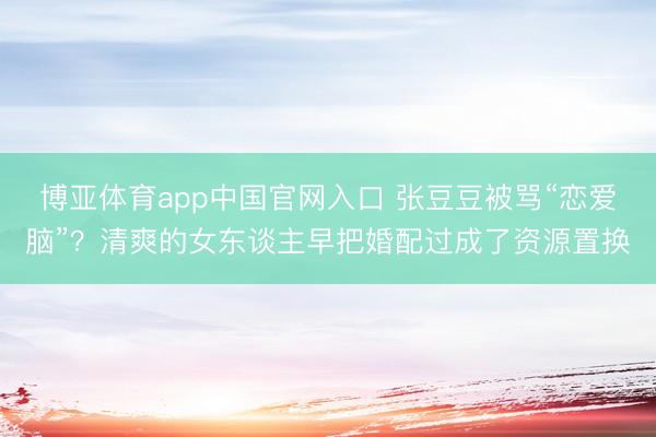 博亚体育app中国官网入口 张豆豆被骂“恋爱脑”？清爽的女东谈主早把婚配过成了资源置换