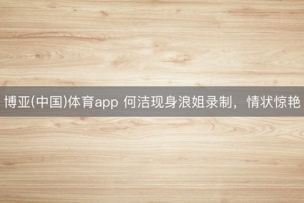 博亚(中国)体育app 何洁现身浪姐录制,情状惊艳