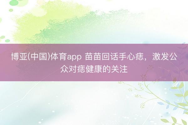 博亚(中国)体育app 苗苗回话手心痣,激发公众对痣健康的关注