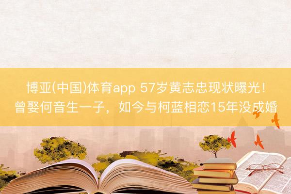 博亚(中国)体育app 57岁黄志忠现状曝光！曾娶何音生一子，如今与柯蓝相恋15年没成婚