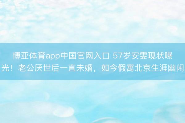 博亚体育app中国官网入口 57岁安雯现状曝光!老公厌世后一直未婚,如今假寓北京生涯幽闲