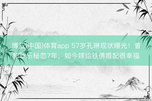 博亚(中国)体育app 57岁孔琳现状曝光！曾和耿乐秘恋7年，如今嫁给铁佛婚配很幸福