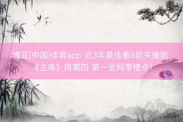 博亚(中国)体育app 近3年最佳看8部央播剧 《主角》排第四 第一全网零槽点！