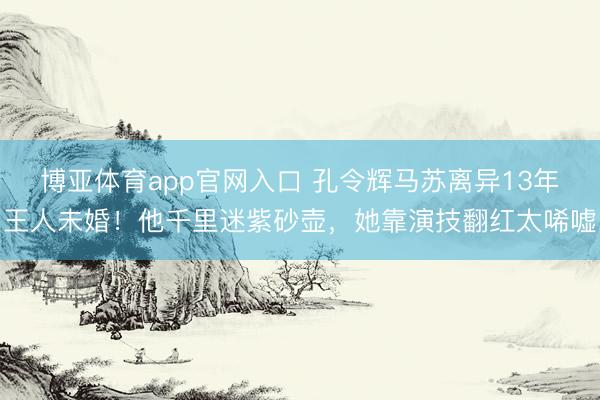 博亚体育app官网入口 孔令辉马苏离异13年王人未婚！他千里迷紫砂壶，她靠演技翻红太唏嘘