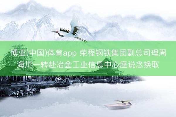 博亚(中国)体育app 荣程钢铁集团副总司理周海川一转赴冶金工业信息中心座说念换取