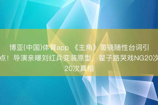 博亚(中国)体育app 《主角》窦骁随性台词引爆泪点！导演亲曝刘红兵变装原型，翟子路哭戏NG20次真相