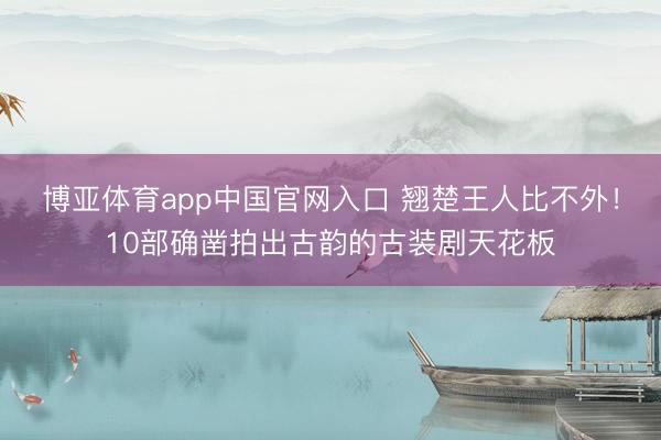 博亚体育app中国官网入口 翘楚王人比不外!10部确凿拍出古韵的古装剧天花板
