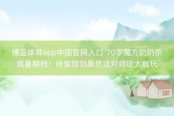 博亚体育app中国官网入口 70岁魔方奶奶杀疯暑期档！杨紫琼刘昊然这对师徒太敢玩