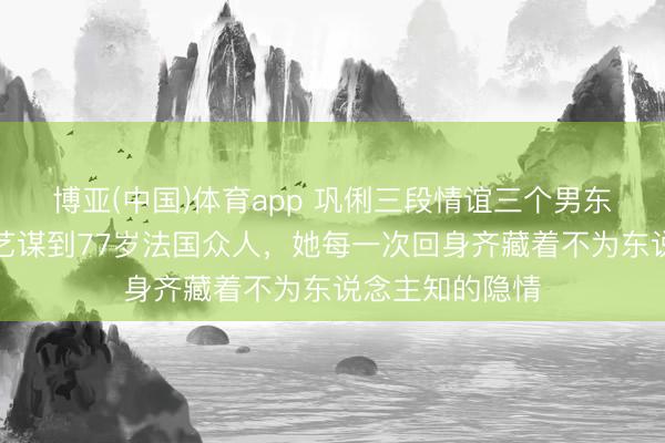 博亚(中国)体育app 巩俐三段情谊三个男东说念主：从张艺谋到77岁法国众人，她每一次回身齐藏着不为东说念主知的隐情