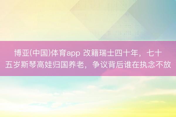 博亚(中国)体育app 改籍瑞士四十年，七十五岁斯琴高娃归国养老，争议背后谁在执念不放