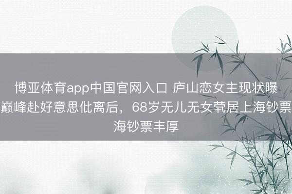 博亚体育app中国官网入口 庐山恋女主现状曝光！巅峰赴好意思仳离后，68岁无儿无女茕居上海钞票丰厚