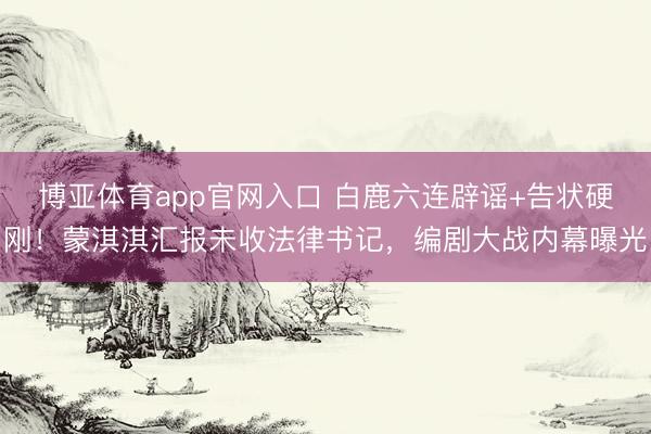 博亚体育app官网入口 白鹿六连辟谣+告状硬刚！蒙淇淇汇报未收法律书记，编剧大战内幕曝光