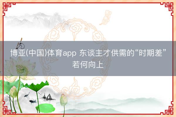 博亚(中国)体育app 东谈主才供需的“时期差”若何向上