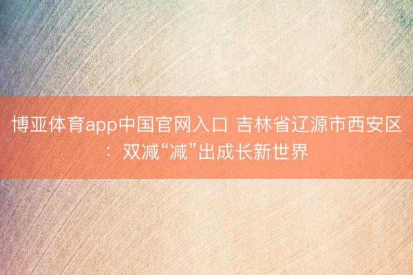 博亚体育app中国官网入口 吉林省辽源市西安区:双减“减”出成长新世界