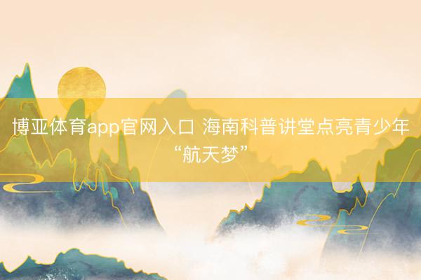 博亚体育app官网入口 海南科普讲堂点亮青少年“航天梦”