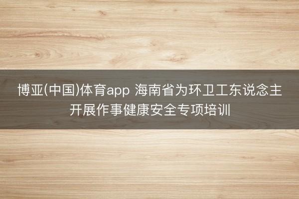 博亚(中国)体育app 海南省为环卫工东说念主开展作事健康安全专项培训