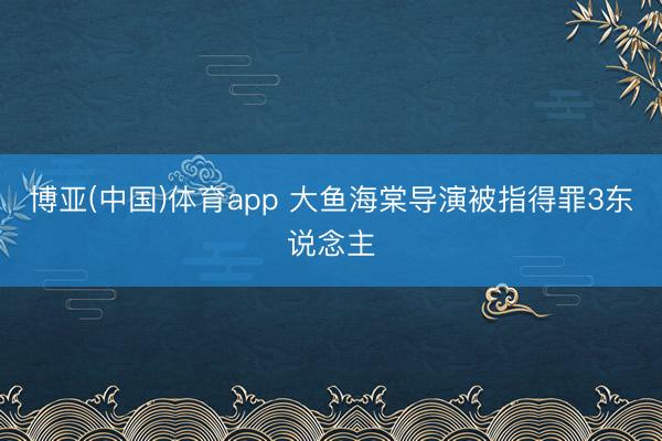 博亚(中国)体育app 大鱼海棠导演被指得罪3东说念主