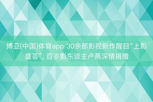博亚(中国)体育app 30余部影视新作醒目“上影盛荟”， 百岁影东谈主卢燕深情捐赠