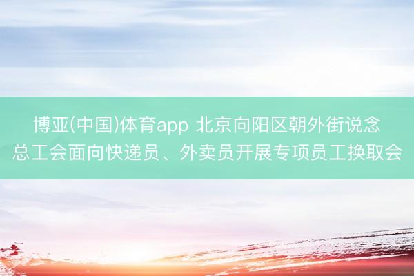 博亚(中国)体育app 北京向阳区朝外街说念总工会面向快递员、外卖员开展专项员工换取会
