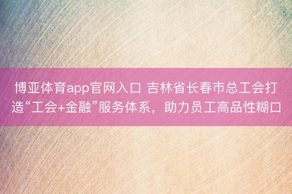 博亚体育app官网入口 吉林省长春市总工会打造“工会+金融”服务体系,助力员工高品性糊口