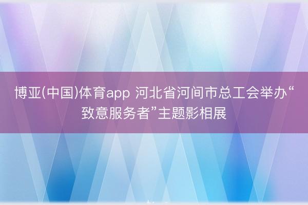 博亚(中国)体育app 河北省河间市总工会举办“致意服务者”主题影相展