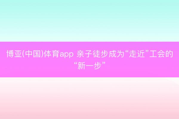 博亚(中国)体育app 亲子徒步成为“走近”工会的“新一步”