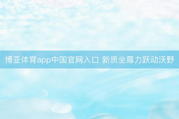 博亚体育app中国官网入口 新质坐蓐力跃动沃野