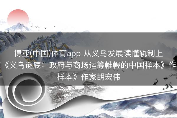 博亚(中国)体育app 从义乌发展读懂轨制上风——访《义乌谜底：政府与商场运筹帷幄的中国样本》作家胡宏伟