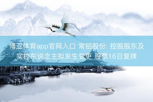 博亚体育app官网入口 常铝股份: 控股股东及实控东说念主拟发生变更 股票16日复牌