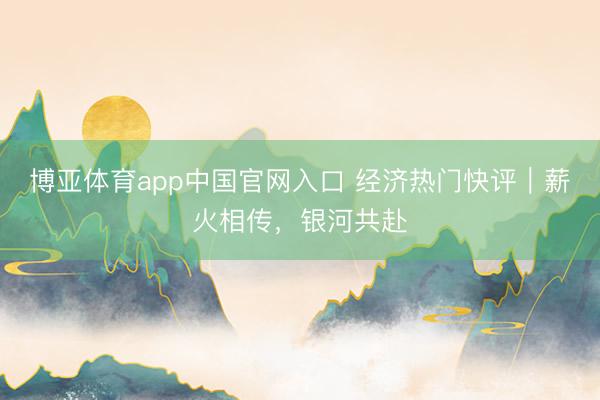 博亚体育app中国官网入口 经济热门快评｜薪火相传，银河共赴