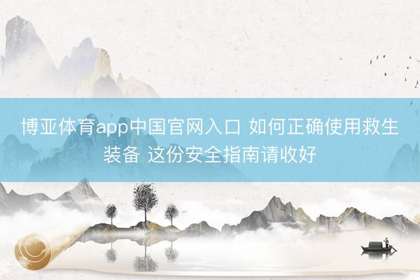 博亚体育app中国官网入口 如何正确使用救生装备 这份安全指南请收好
