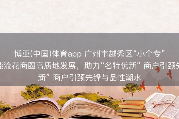 博亚(中国)体育app 广州市越秀区“小个专”党委以党建赋能流花商圈高质地发展,助力“名特优新” 商户引颈先锋与品性潮水