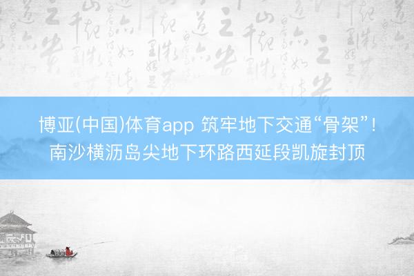 博亚(中国)体育app 筑牢地下交通“骨架”!南沙横沥岛尖地下环路西延段凯旋封顶