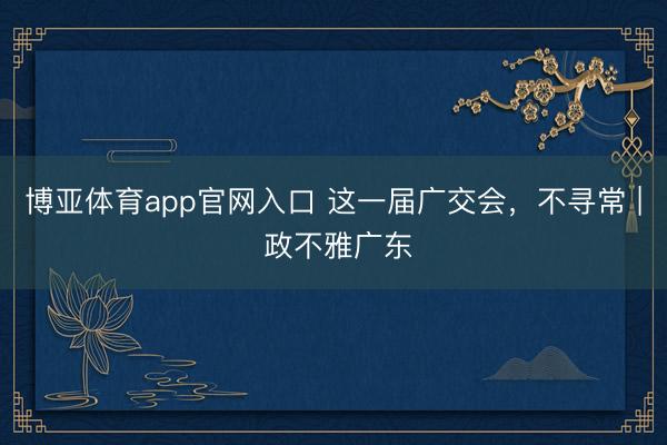 博亚体育app官网入口 这一届广交会，不寻常 | 政不雅广东