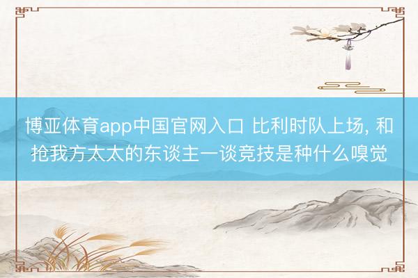博亚体育app中国官网入口 比利时队上场， 和抢我方太太的东谈主一谈竞技是种什么嗅觉
